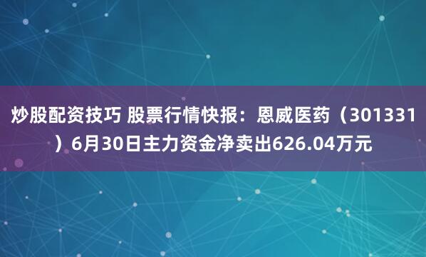 炒股配资技巧 股票行情快报：恩威医药（301331）6月30日主力资金净卖出626.04万元