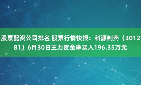 股票配资公司排名 股票行情快报：科源制药（301281）6月30日主力资金净买入196.35万元
