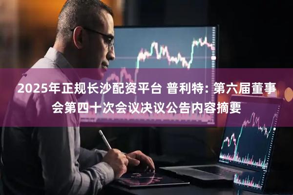 2025年正规长沙配资平台 普利特: 第六届董事会第四十次会议决议公告内容摘要
