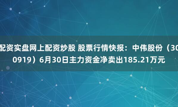 配资实盘网上配资炒股 股票行情快报：中伟股份（300919）6月30日主力资金净卖出185.21万元