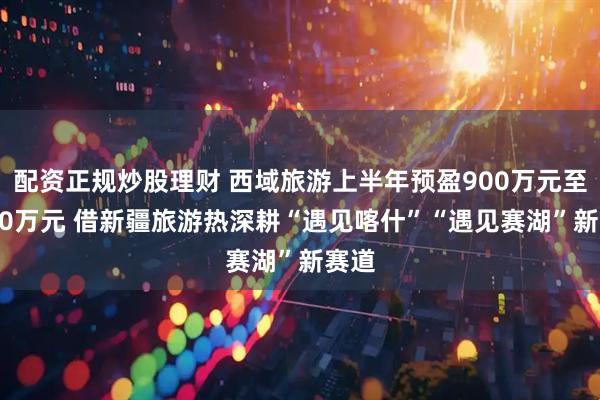 配资正规炒股理财 西域旅游上半年预盈900万元至1100万元 借新疆旅游热深耕“遇见喀什”“遇见赛湖”新赛道