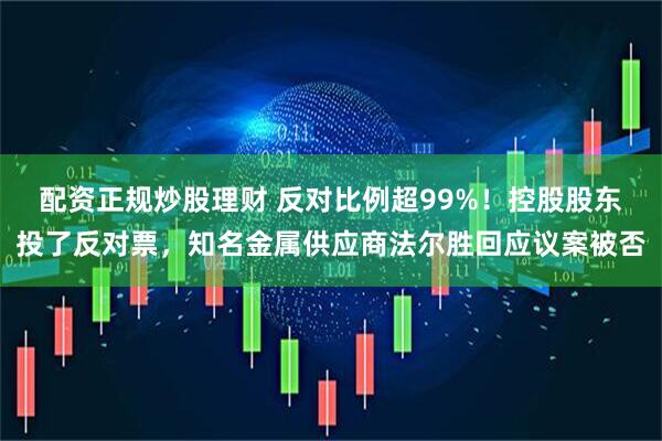 配资正规炒股理财 反对比例超99%！控股股东投了反对票，知名金属供应商法尔胜回应议案被否