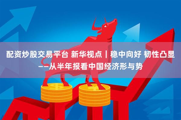 配资炒股交易平台 新华视点｜稳中向好 韧性凸显——从半年报看中国经济形与势