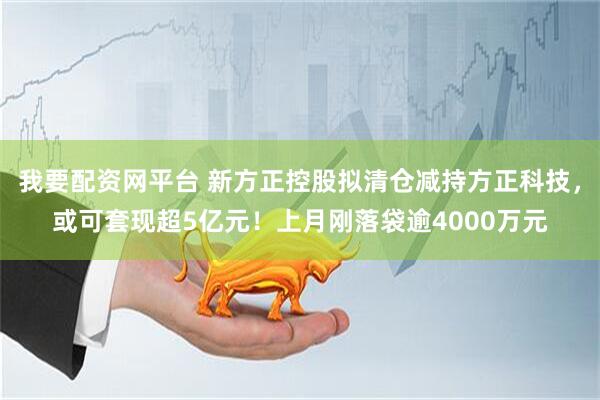 我要配资网平台 新方正控股拟清仓减持方正科技，或可套现超5亿元！上月刚落袋逾4000万元