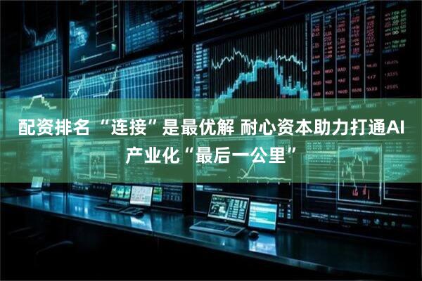 配资排名 “连接”是最优解 耐心资本助力打通AI产业化“最后一公里”