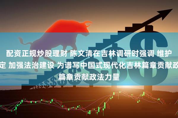 配资正规炒股理财 陈文清在吉林调研时强调 维护安全稳定 加强法治建设 为谱写中国式现代化吉林篇章贡献政法力量
