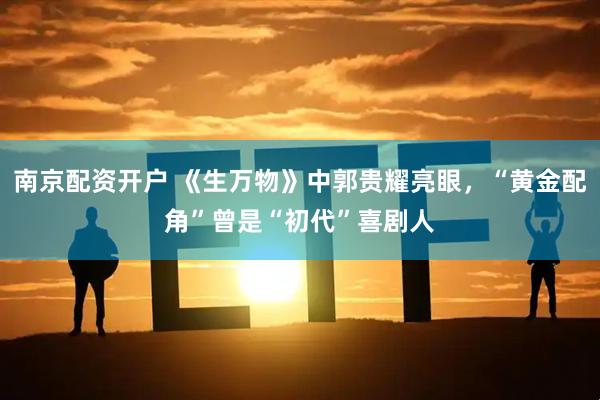 南京配资开户 《生万物》中郭贵耀亮眼，“黄金配角”曾是“初代”喜剧人