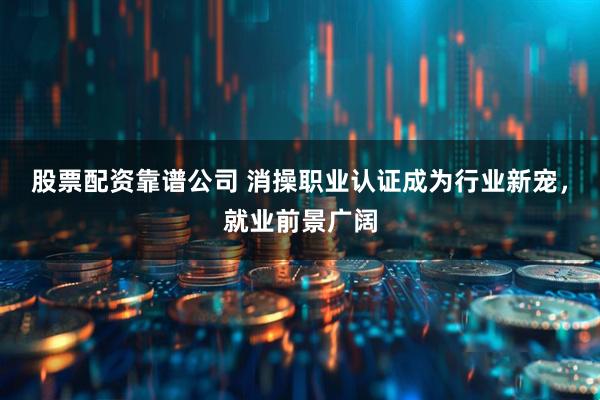 股票配资靠谱公司 消操职业认证成为行业新宠，就业前景广阔