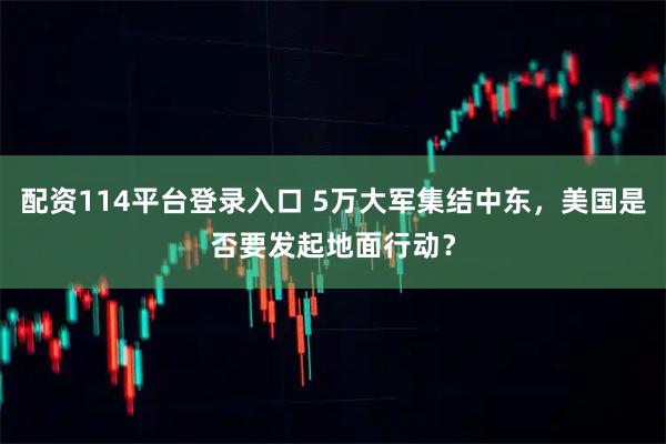 配资114平台登录入口 5万大军集结中东，美国是否要发起地面行动？