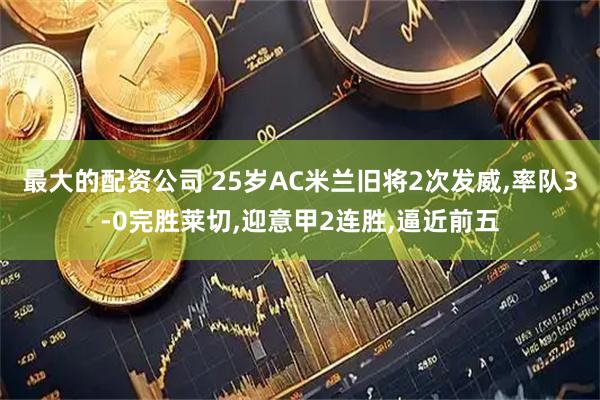 最大的配资公司 25岁AC米兰旧将2次发威,率队3-0完胜莱切,迎意甲2连胜,逼近前五
