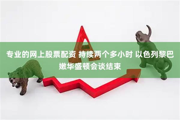 专业的网上股票配资 持续两个多小时 以色列黎巴嫩华盛顿会谈结束