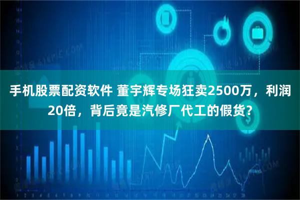 手机股票配资软件 董宇辉专场狂卖2500万，利润20倍，背后竟是汽修厂代工的假货？