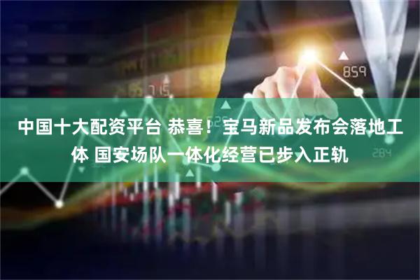 中国十大配资平台 恭喜！宝马新品发布会落地工体 国安场队一体化经营已步入正轨