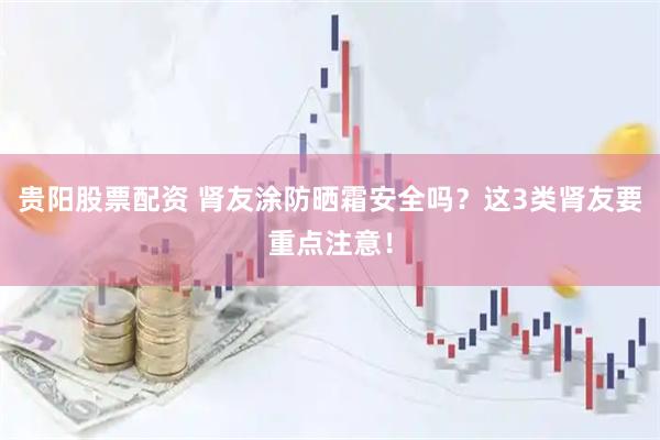 贵阳股票配资 肾友涂防晒霜安全吗？这3类肾友要重点注意！